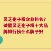 灵芝孢子粉企业排名？破壁灵芝孢子粉十大品牌排行榜什么牌子好