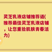 灵芝乳液店铺推荐语(推荐最佳灵芝乳液店铺，让您重拾肌肤青春活力)
