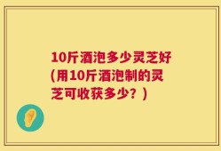 10斤酒泡多少灵芝好(用10斤酒泡制的灵芝可收获多少？)