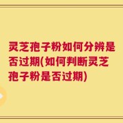 灵芝孢子粉如何分辨是否过期(如何判断灵芝孢子粉是否过期)