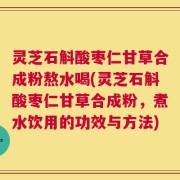 灵芝石斛酸枣仁甘草合成粉熬水喝(灵芝石斛酸枣仁甘草合成粉，煮水饮用的功效与方法)