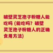 破壁灵芝孢子粉糖人能吃吗 (能吃吗？破壁灵芝孢子粉糖人的正确食用方法)