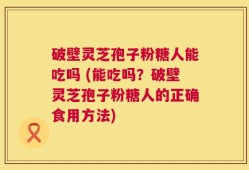 破壁灵芝孢子粉糖人能吃吗 (能吃吗？破壁灵芝孢子粉糖人的正确食用方法)