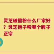 灵芝破壁粉什么厂家好？灵芝孢子粉哪个牌子正宗