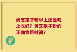 灵芝孢子粉早上还是晚上吃好？灵芝孢子粉的正确食用时间？