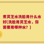 煮灵芝水洗脸用什么水好(洗脸用灵芝水，你需要用哪种水？)