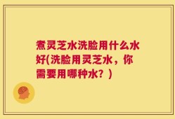 煮灵芝水洗脸用什么水好(洗脸用灵芝水，你需要用哪种水？)
