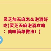 灵芝加天麻怎么泡酒好吃(灵芝天麻泡酒攻略：美味简单做法！)