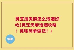 灵芝加天麻怎么泡酒好吃(灵芝天麻泡酒攻略：美味简单做法！)