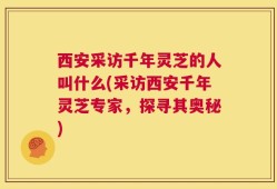 西安采访千年灵芝的人叫什么(采访西安千年灵芝专家，探寻其奥秘)