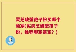 灵芝破壁孢子粉买哪个商家(买灵芝破壁孢子粉，推荐哪家商家？)