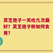 灵芝孢子一天吃几次最好？灵芝孢子粉如何食用？