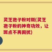 灵芝孢子粉对斑(灵芝孢子粉的神奇功效，让斑点不再困扰)