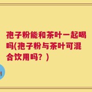 孢子粉能和茶叶一起喝吗(孢子粉与茶叶可混合饮用吗？)