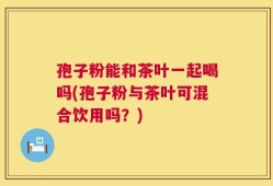 孢子粉能和茶叶一起喝吗(孢子粉与茶叶可混合饮用吗？)
