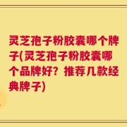 灵芝孢子粉胶囊哪个牌子(灵芝孢子粉胶囊哪个品牌好？推荐几款经典牌子)