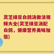 灵芝绿豆白鸽汤做法视频大全(灵芝绿豆汤配白鸽，健康营养美味加倍)