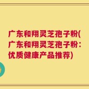 广东和翔灵芝孢子粉(广东和翔灵芝孢子粉：优质健康产品推荐)