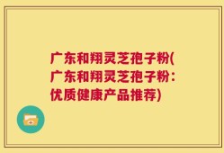 广东和翔灵芝孢子粉(广东和翔灵芝孢子粉：优质健康产品推荐)