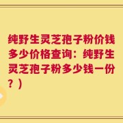 纯野生灵芝孢子粉价钱多少价格查询：纯野生灵芝孢子粉多少钱一份？)