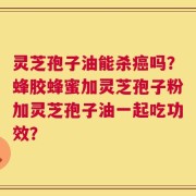 灵芝孢子油能杀癌吗？蜂胶蜂蜜加灵芝孢子粉加灵芝孢子油一起吃功效？