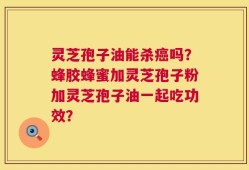 灵芝孢子油能杀癌吗？蜂胶蜂蜜加灵芝孢子粉加灵芝孢子油一起吃功效？