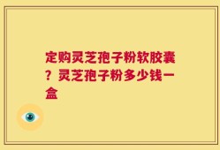 定购灵芝孢子粉软胶囊？灵芝孢子粉多少钱一盒
