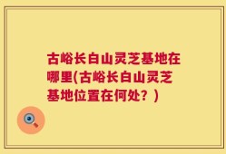 古峪长白山灵芝基地在哪里(古峪长白山灵芝基地位置在何处？)