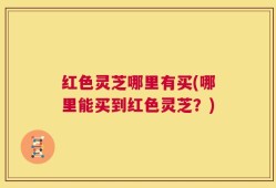 红色灵芝哪里有买(哪里能买到红色灵芝？)