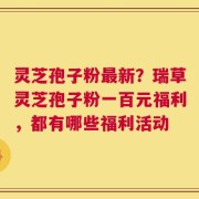灵芝孢子粉最新？瑞草灵芝孢子粉一百元福利，都有哪些福利活动