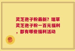 灵芝孢子粉最新？瑞草灵芝孢子粉一百元福利，都有哪些福利活动
