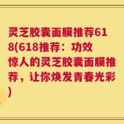 灵芝胶囊面膜推荐618(618推荐：功效惊人的灵芝胶囊面膜推荐，让你焕发青春光彩)