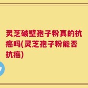 灵芝破壁孢子粉真的抗癌吗(灵芝孢子粉能否抗癌)