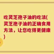 吃灵芝孢子油的吃法(灵芝孢子油的正确食用方法，让您吃得更健康)