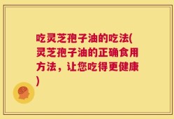 吃灵芝孢子油的吃法(灵芝孢子油的正确食用方法，让您吃得更健康)