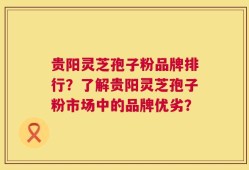 贵阳灵芝孢子粉品牌排行？了解贵阳灵芝孢子粉市场中的品牌优劣？
