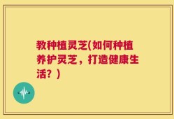 教种植灵芝(如何种植养护灵芝，打造健康生活？)