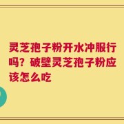 灵芝孢子粉开水冲服行吗？破壁灵芝孢子粉应该怎么吃
