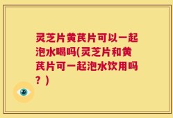 灵芝片黄芪片可以一起泡水喝吗(灵芝片和黄芪片可一起泡水饮用吗？)