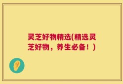 灵芝好物精选(精选灵芝好物，养生必备！)