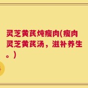 灵芝黄芪炖瘦肉(瘦肉灵芝黄芪汤，滋补养生。)