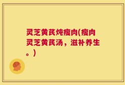灵芝黄芪炖瘦肉(瘦肉灵芝黄芪汤，滋补养生。)