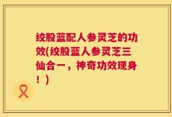 绞股蓝配人参灵芝的功效(绞股蓝人参灵芝三仙合一，神奇功效现身！)