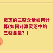 灵芝的三萜含量如何计算(如何计算灵芝中的三萜含量？)