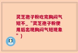 灵芝孢子粉吃完胸闷气短不_“灵芝孢子粉使用后出现胸闷气短现象”)
