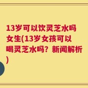 13岁可以饮灵芝水吗女生(13岁女孩可以喝灵芝水吗？新闻解析)