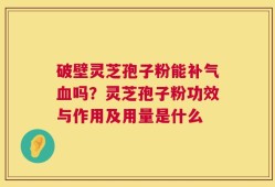 破壁灵芝孢子粉能补气血吗？灵芝孢子粉功效与作用及用量是什么