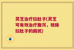 灵芝治疗拉肚子(灵芝可有效治疗腹泻，祛除拉肚子的困扰)