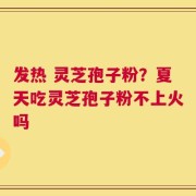 发热 灵芝孢子粉？夏天吃灵芝孢子粉不上火吗