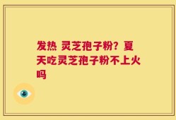 发热 灵芝孢子粉？夏天吃灵芝孢子粉不上火吗